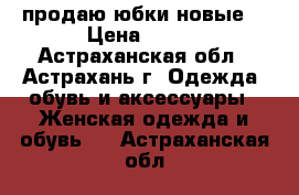 продаю юбки новые  › Цена ­ 400 - Астраханская обл., Астрахань г. Одежда, обувь и аксессуары » Женская одежда и обувь   . Астраханская обл.